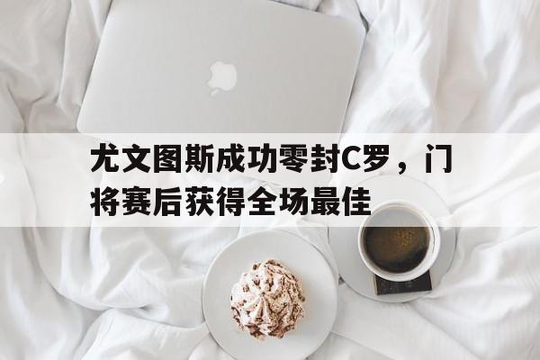 尤文图斯成功零封C罗，门将赛后获得全场最佳复工之后c罗开挂,尤文图斯九连冠延续最强王朝